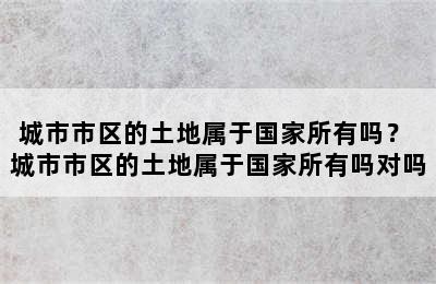 城市市区的土地属于国家所有吗？ 城市市区的土地属于国家所有吗对吗